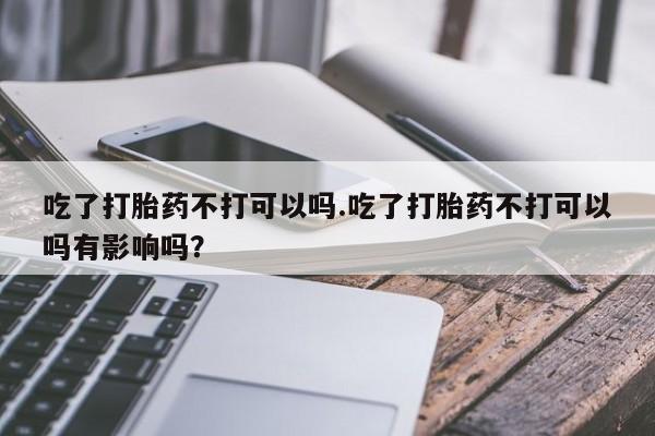 米非米索联系方式吃了打胎药不打可以吗.吃了打胎药不打可以吗有影响吗？