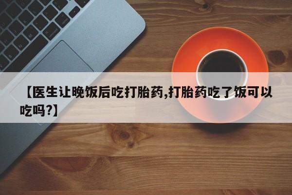 米非米索联系方式【医生让晚饭后吃打胎药,打胎药吃了饭可以吃吗?】