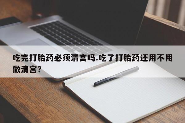 米非米索联系方式吃完打胎药必须清宫吗.吃了打胎药还用不用做清宫？