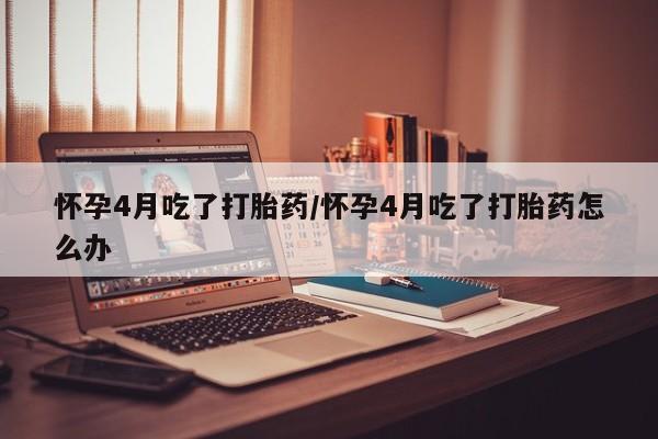米非米索联系方式怀孕4月吃了打胎药/怀孕4月吃了打胎药怎么办