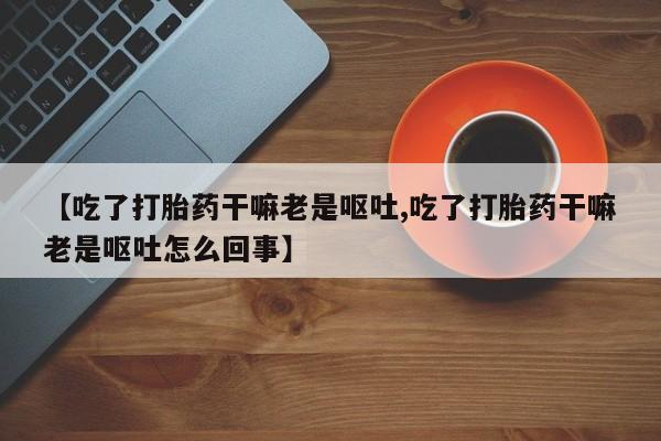 米非米索联系方式【吃了打胎药干嘛老是呕吐,吃了打胎药干嘛老是呕吐怎么回事】