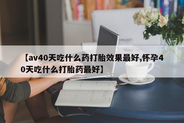 米非米索联系方式【av40天吃什么药打胎效果最好,怀孕40天吃什么打胎药最好】