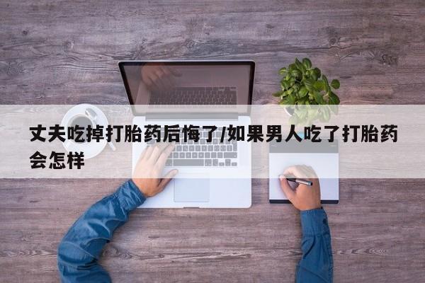 米非米索联系方式丈夫吃掉打胎药后悔了/如果男人吃了打胎药会怎样