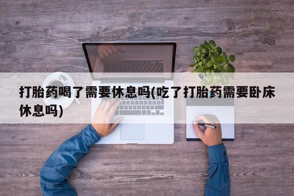 米非米索联系方式打胎药喝了需要休息吗(吃了打胎药需要卧床休息吗)