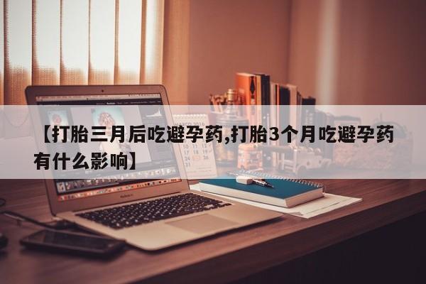 米非米索联系方式【打胎三月后吃避孕药,打胎3个月吃避孕药有什么影响】