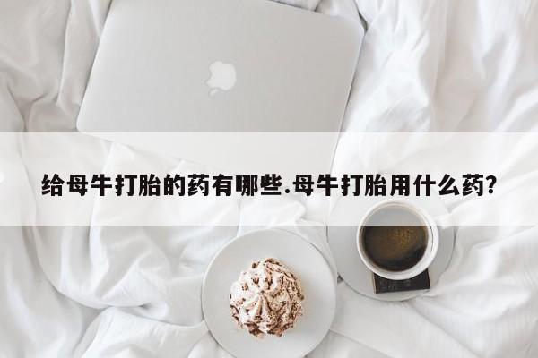 米非米索联系方式给母牛打胎的药有哪些.母牛打胎用什么药？