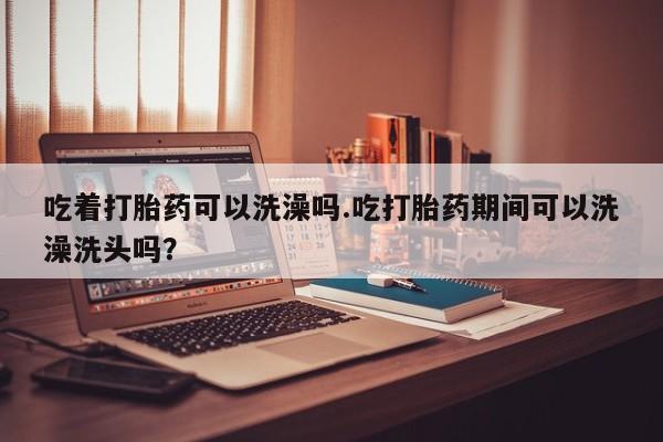 米非米索联系方式吃着打胎药可以洗澡吗.吃打胎药期间可以洗澡洗头吗？