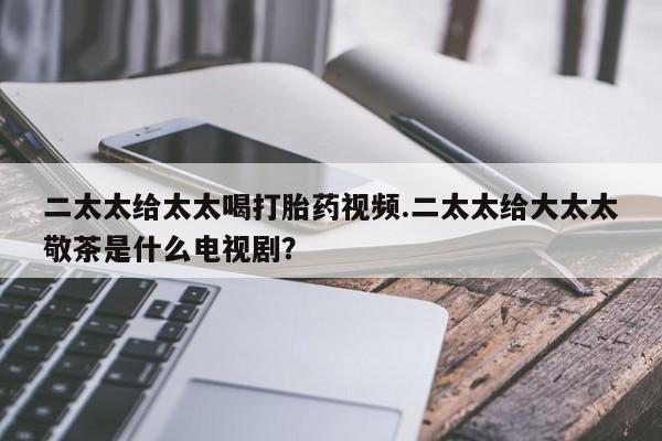 米非米索联系方式二太太给太太喝打胎药视频.二太太给大太太敬茶是什么电视剧？