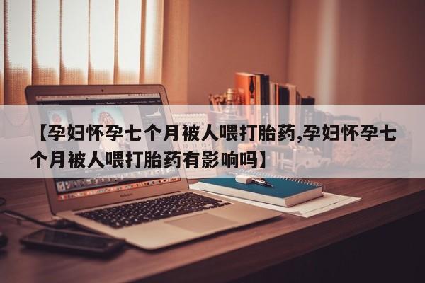 米非米索联系方式【孕妇怀孕七个月被人喂打胎药,孕妇怀孕七个月被人喂打胎药有影响吗】