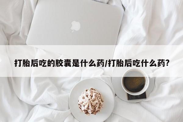 米非米索联系方式打胎后吃的胶囊是什么药/打胎后吃什么药?