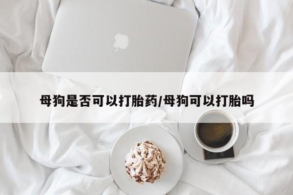 米非米索联系方式母狗是否可以打胎药/母狗可以打胎吗