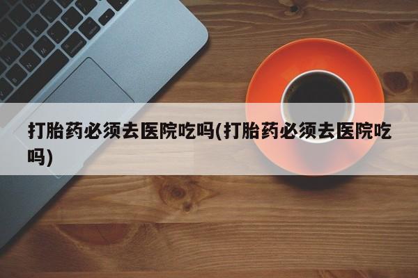 米非米索联系方式打胎药必须去医院吃吗(打胎药必须去医院吃吗)