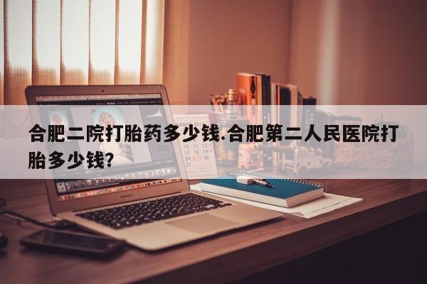 米非米索联系方式合肥二院打胎药多少钱.合肥第二人民医院打胎多少钱？