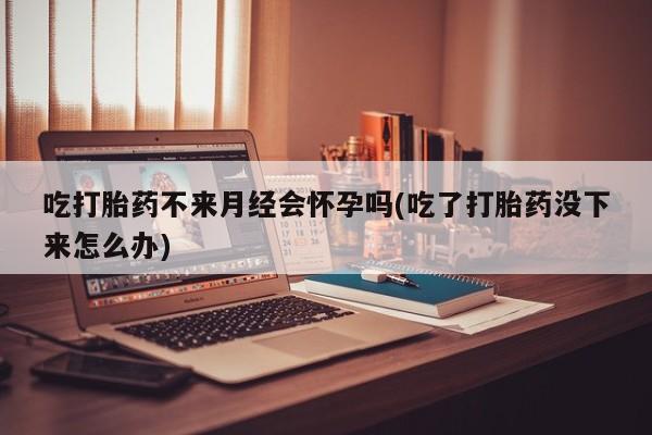 米非米索联系方式吃打胎药不来月经会怀孕吗(吃了打胎药没下来怎么办)