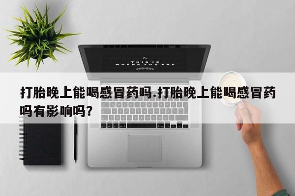 米非米索联系方式打胎晚上能喝感冒药吗.打胎晚上能喝感冒药吗有影响吗？