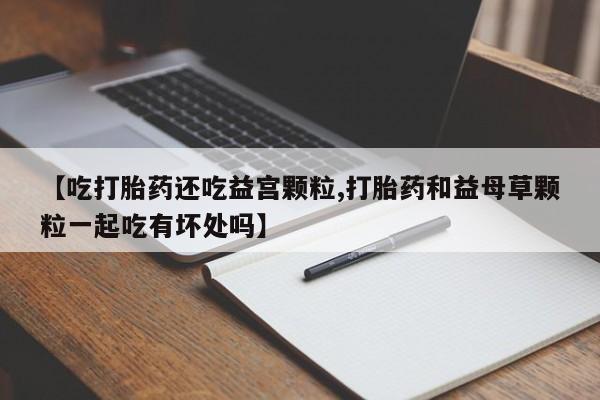米非米索联系方式【吃打胎药还吃益宫颗粒,打胎药和益母草颗粒一起吃有坏处吗】