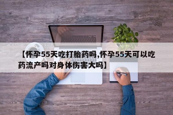 米非米索联系方式【怀孕55天吃打胎药吗,怀孕55天可以吃药流产吗对身体伤害大吗】