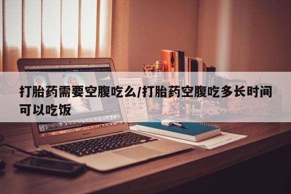 米非米索联系方式打胎药需要空腹吃么/打胎药空腹吃多长时间可以吃饭