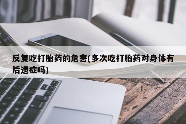 米非米索联系方式反复吃打胎药的危害(多次吃打胎药对身体有后遗症吗)