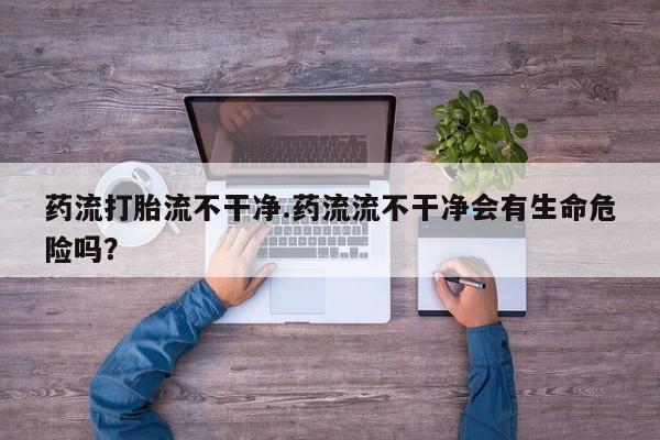 米非米索联系方式药流打胎流不干净.药流流不干净会有生命危险吗？