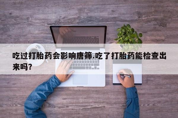 米非米索联系方式吃过打胎药会影响唐筛.吃了打胎药能检查出来吗？
