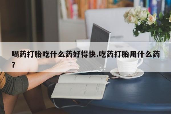 米非米索联系方式喝药打胎吃什么药好得快.吃药打胎用什么药？