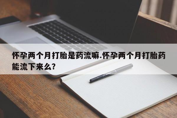 米非米索联系方式怀孕两个月打胎是药流嘛.怀孕两个月打胎药能流下来么？