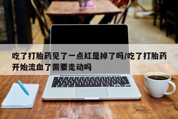 米非米索联系方式吃了打胎药见了一点红是掉了吗/吃了打胎药开始流血了需要走动吗