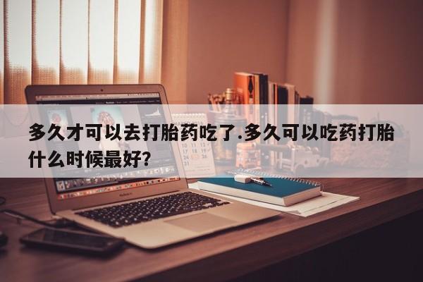 米非米索联系方式多久才可以去打胎药吃了.多久可以吃药打胎什么时候最好？